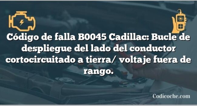 Código de falla B0045 Cadillac: Bucle de despliegue del lado del conductor cortocircuitado a tierra/ voltaje fuera de rango.