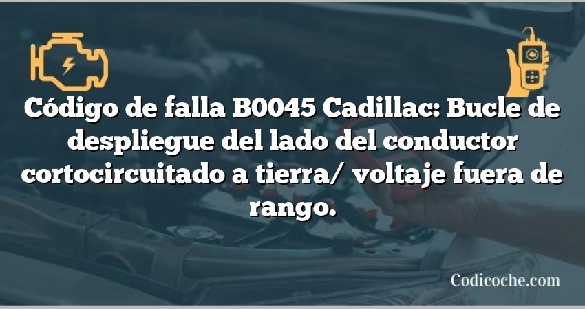 Código de falla B0045 Cadillac: Bucle de despliegue del lado del conductor cortocircuitado a tierra/ voltaje fuera de rango.