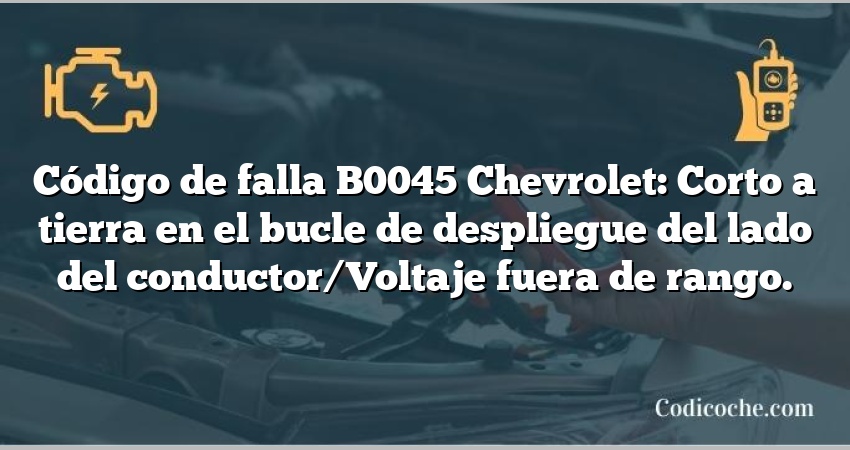 Código de falla B0045 Chevrolet: Corto a tierra en el bucle de despliegue del lado del conductor/Voltaje fuera de rango.