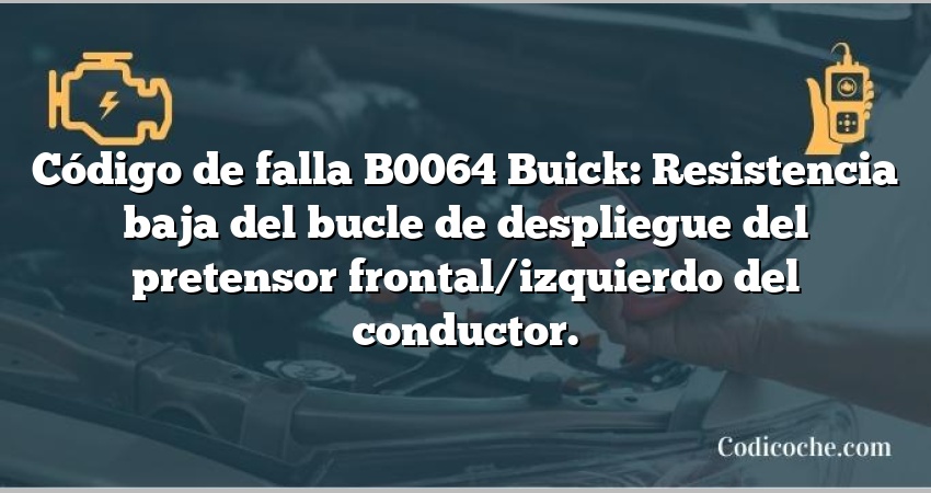 Código de falla B0064 Buick: Resistencia baja del bucle de despliegue del pretensor frontal/izquierdo del conductor.