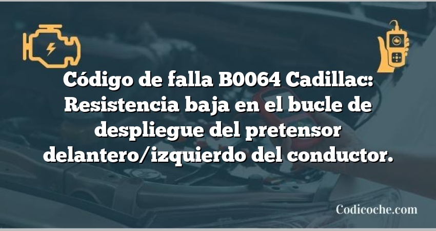 Código de falla B0064 Cadillac: Resistencia baja en el bucle de despliegue del pretensor delantero/izquierdo del conductor.