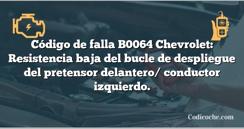 Código de falla B0064 Chevrolet: Resistencia baja del bucle de despliegue del pretensor delantero/ conductor izquierdo.