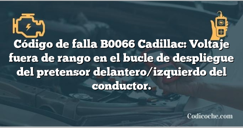 Código de falla B0066 Cadillac: Voltaje fuera de rango en el bucle de despliegue del pretensor delantero/izquierdo del conductor.