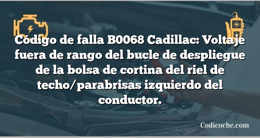 Código de falla B0068 Cadillac: Voltaje fuera de rango del bucle de despliegue de la bolsa de cortina del riel de techo/parabrisas izquierdo del conductor.