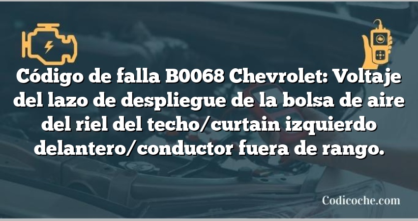 Código de falla B0068 Chevrolet: Voltaje del lazo de despliegue de la bolsa de aire del riel del techo/curtain izquierdo delantero/conductor fuera de rango.