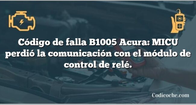 Código de falla B1005 Acura: MICU perdió la comunicación con el módulo de control de relé.