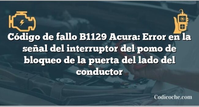 Código de Avería B1129 Acura: Error en la señal del interruptor del pomo de bloqueo de la puerta del lado del conductor