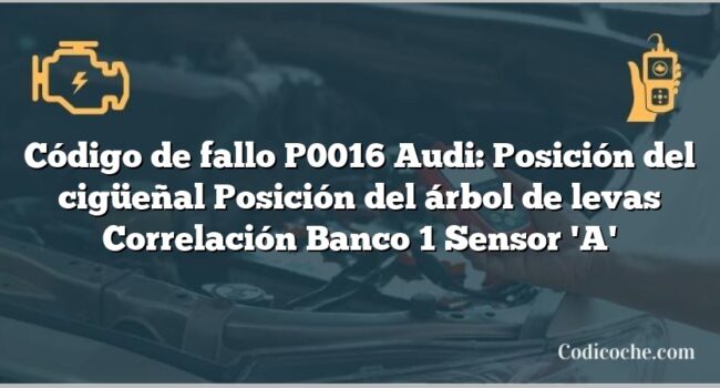 Código de Avería P0016 Audi: Posición del cigüeñal Posición del árbol de levas Correlación Banco 1 Sensor 'A'