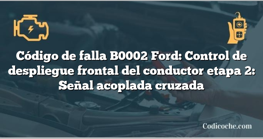 Código de falla B0002 Ford: Control de despliegue frontal del conductor etapa 2: Señal acoplada cruzada