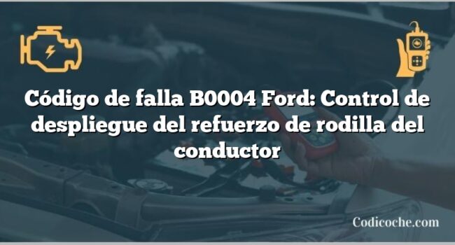 Código de falla B0004 Ford: Control de despliegue del refuerzo de rodilla del conductor