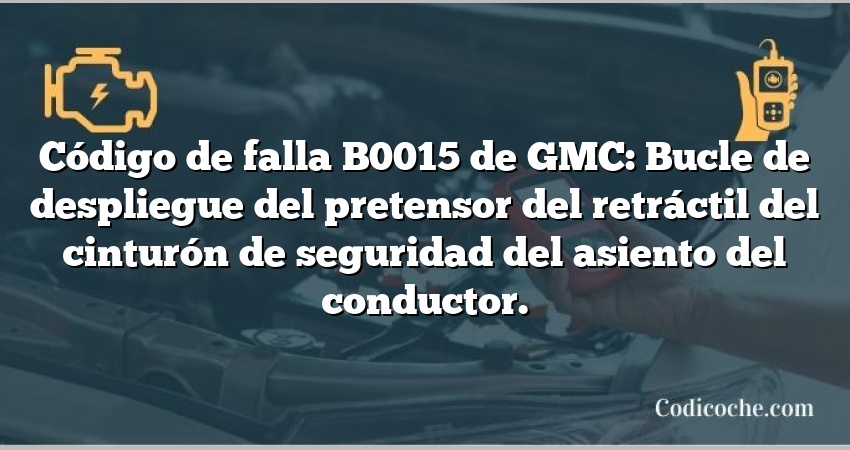 Código de falla B0015 de GMC: Bucle de despliegue del pretensor del retráctil del cinturón de seguridad del asiento del conductor.