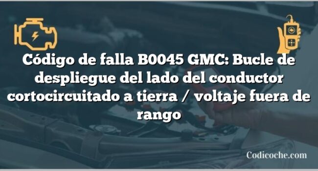 Código de falla B0045 GMC: Bucle de despliegue del lado del conductor cortocircuitado a tierra / voltaje fuera de rango