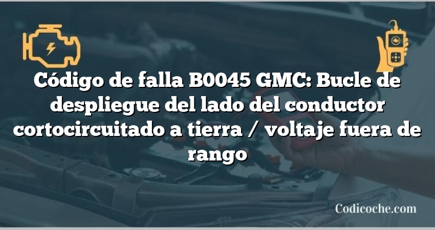 Código de falla B0045 GMC: Bucle de despliegue del lado del conductor cortocircuitado a tierra / voltaje fuera de rango