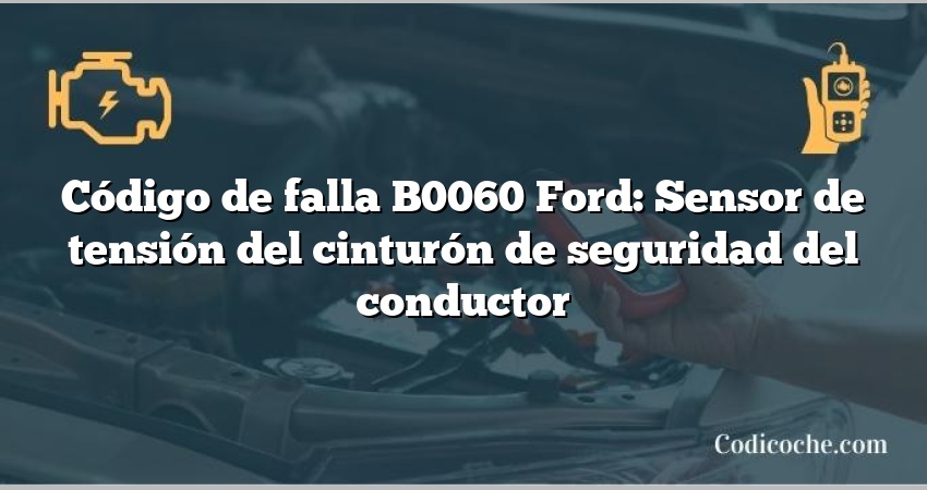 Código de falla B0060 Ford: Sensor de tensión del cinturón de seguridad del conductor