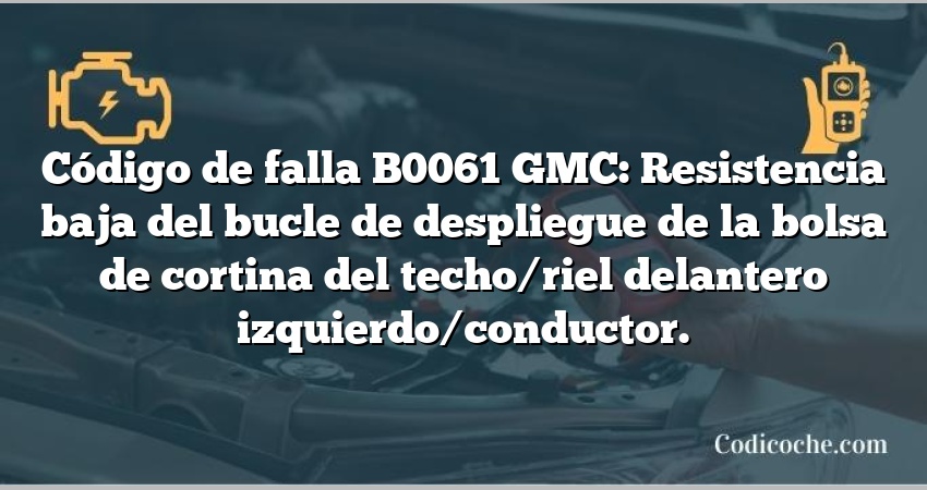 Código de falla B0061 GMC: Resistencia baja del bucle de despliegue de la bolsa de cortina del techo/riel delantero izquierdo/conductor.