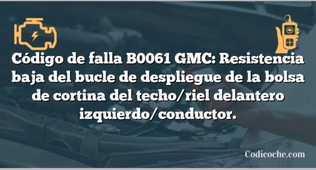 Código de falla B0061 GMC: Resistencia baja del bucle de despliegue de la bolsa de cortina del techo/riel delantero izquierdo/conductor.