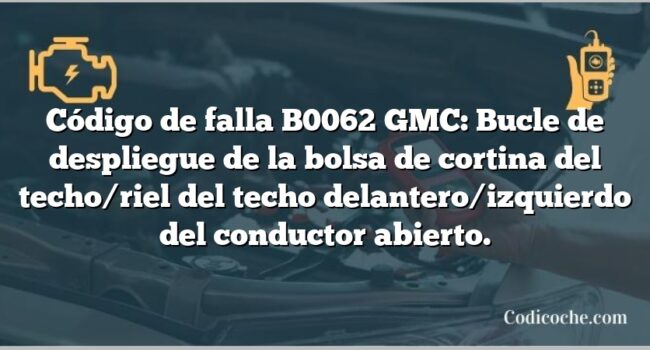 Código de falla B0062 GMC: Bucle de despliegue de la bolsa de cortina del techo/riel del techo delantero/izquierdo del conductor abierto.