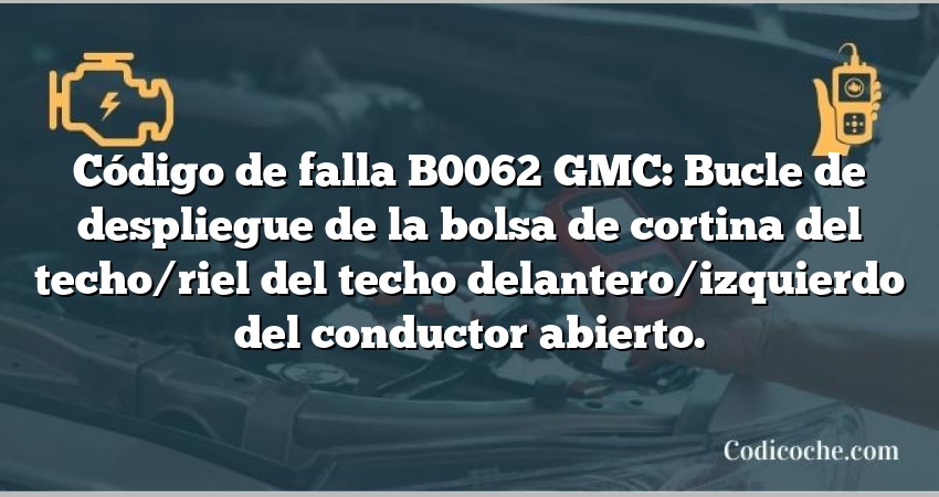 Código de falla B0062 GMC: Bucle de despliegue de la bolsa de cortina del techo/riel del techo delantero/izquierdo del conductor abierto.