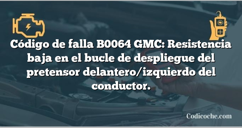 Código de falla B0064 GMC: Resistencia baja en el bucle de despliegue del pretensor delantero/izquierdo del conductor.