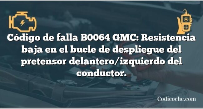 Código de falla B0064 GMC: Resistencia baja en el bucle de despliegue del pretensor delantero/izquierdo del conductor.