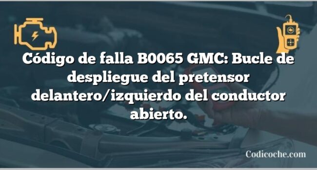 Código de falla B0065 GMC: Bucle de despliegue del pretensor delantero/izquierdo del conductor abierto.