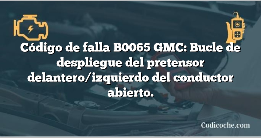 Código de falla B0065 GMC: Bucle de despliegue del pretensor delantero/izquierdo del conductor abierto.