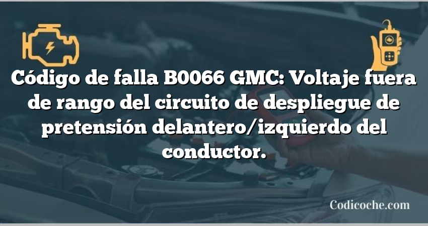 Código de falla B0066 GMC: Voltaje fuera de rango del circuito de despliegue de pretensión delantero/izquierdo del conductor.