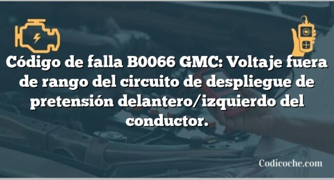 Código de falla B0066 GMC: Voltaje fuera de rango del circuito de despliegue de pretensión delantero/izquierdo del conductor.