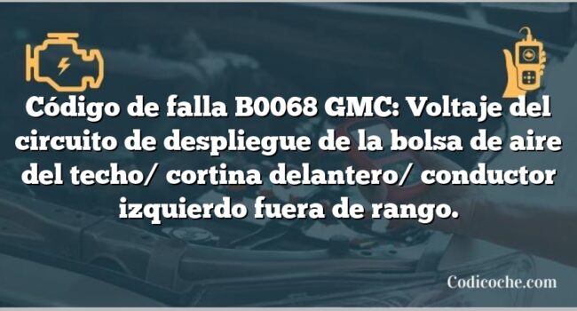 Código de falla B0068 GMC: Voltaje del circuito de despliegue de la bolsa de aire del techo/ cortina delantero/ conductor izquierdo fuera de rango.