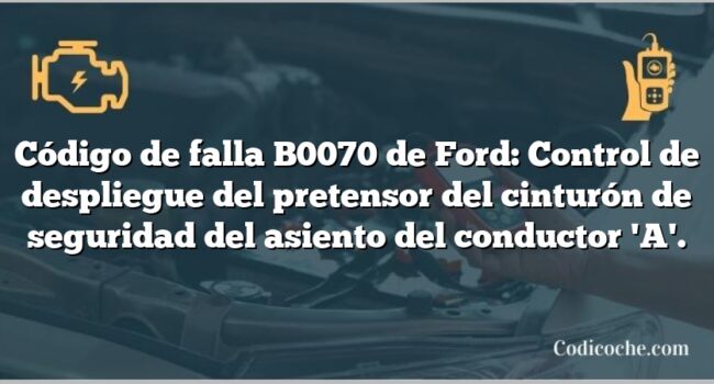 Código de falla B0070 de Ford: Control de despliegue del pretensor del cinturón de seguridad del asiento del conductor 'A'.