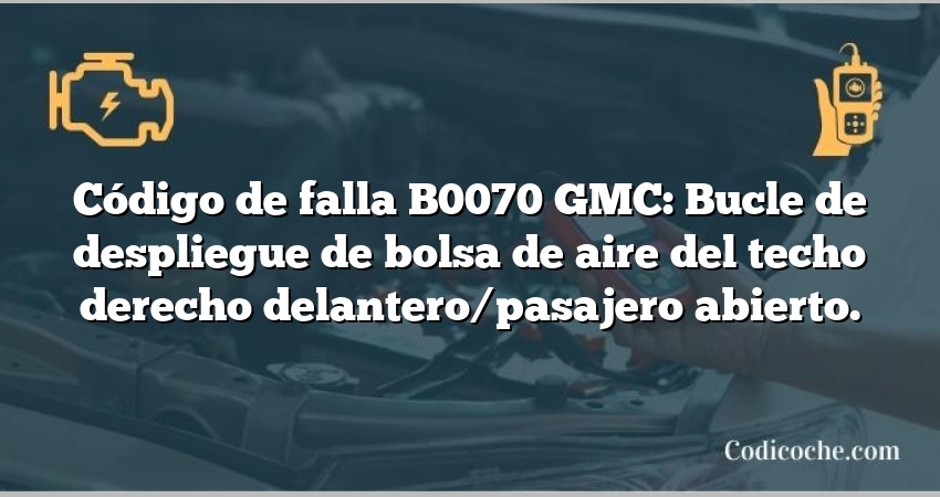 Código de falla B0070 GMC: Bucle de despliegue de bolsa de aire del techo derecho delantero/pasajero abierto.