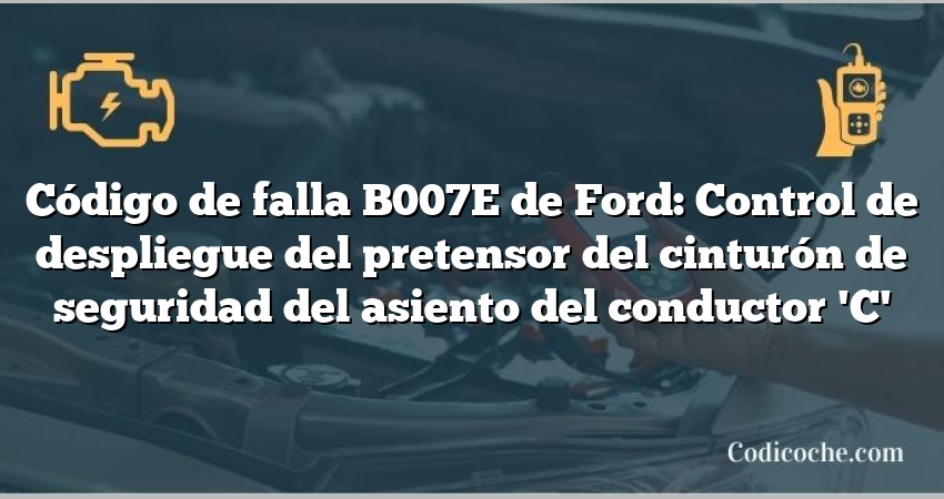 Código de falla B007E de Ford: Control de despliegue del pretensor del cinturón de seguridad del asiento del conductor 'C'