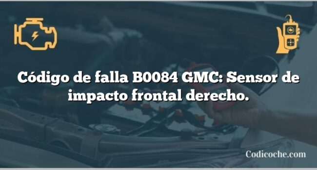 Código de falla B0084 GMC: Sensor de impacto frontal derecho.