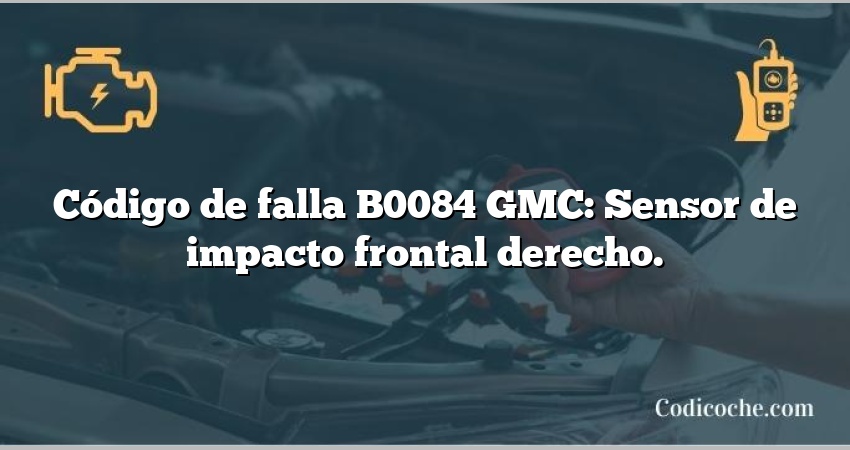 Código de falla B0084 GMC: Sensor de impacto frontal derecho.