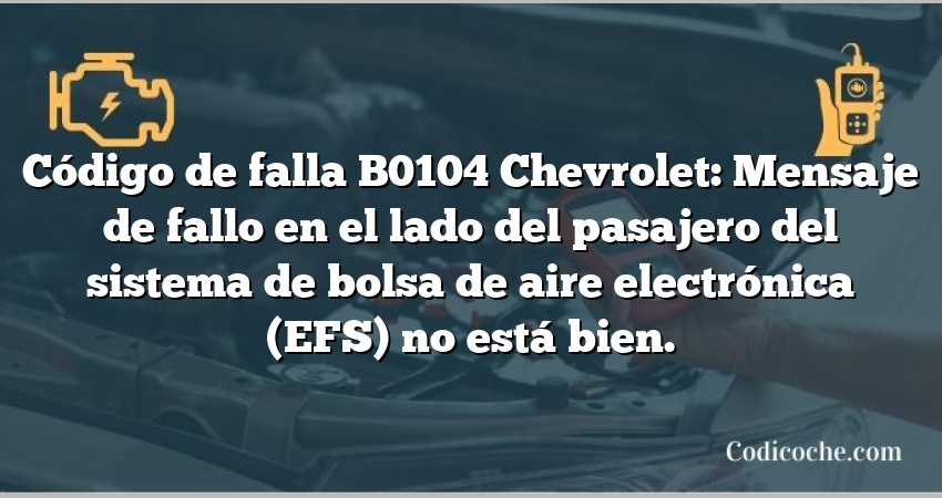 Código de falla B0104 Chevrolet: Mensaje de fallo en el lado del pasajero del sistema de bolsa de aire electrónica (EFS) no está bien.