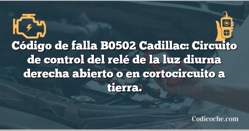 Código de falla B0502 Cadillac: Circuito de control del relé de la luz diurna derecha abierto o en cortocircuito a tierra.