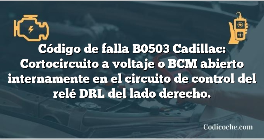 Código de falla B0503 Cadillac: Cortocircuito a voltaje o BCM abierto internamente en el circuito de control del relé DRL del lado derecho.