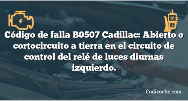 Código de falla B0507 Cadillac: Abierto o cortocircuito a tierra en el circuito de control del relé de luces diurnas izquierdo.