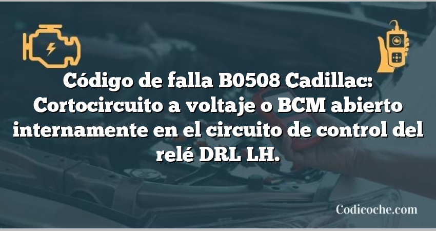 Código de falla B0508 Cadillac: Cortocircuito a voltaje o BCM abierto internamente en el circuito de control del relé DRL LH.