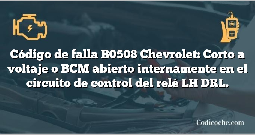 Código de falla B0508 Chevrolet: Corto a voltaje o BCM abierto internamente en el circuito de control del relé LH DRL.