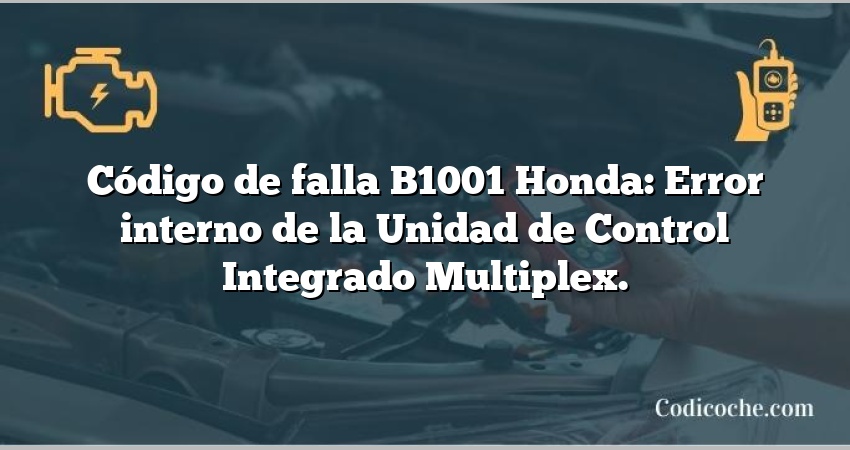 Código de falla B1001 Honda: Error interno de la Unidad de Control Integrado Multiplex.