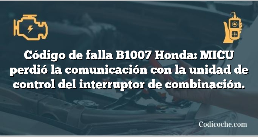 Código de falla B1007 Honda: MICU perdió la comunicación con la unidad de control del interruptor de combinación.