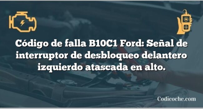 Código de falla B10C1 Ford: Señal de interruptor de desbloqueo delantero izquierdo atascada en alto.