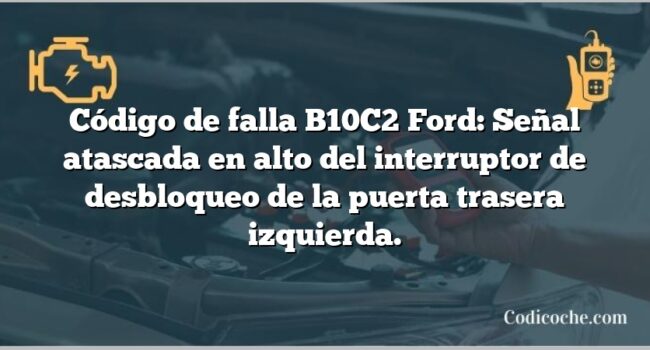 Código de falla B10C2 Ford: Señal atascada en alto del interruptor de desbloqueo de la puerta trasera izquierda.