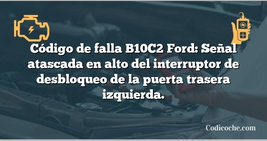 Código de falla B10C2 Ford: Señal atascada en alto del interruptor de desbloqueo de la puerta trasera izquierda.