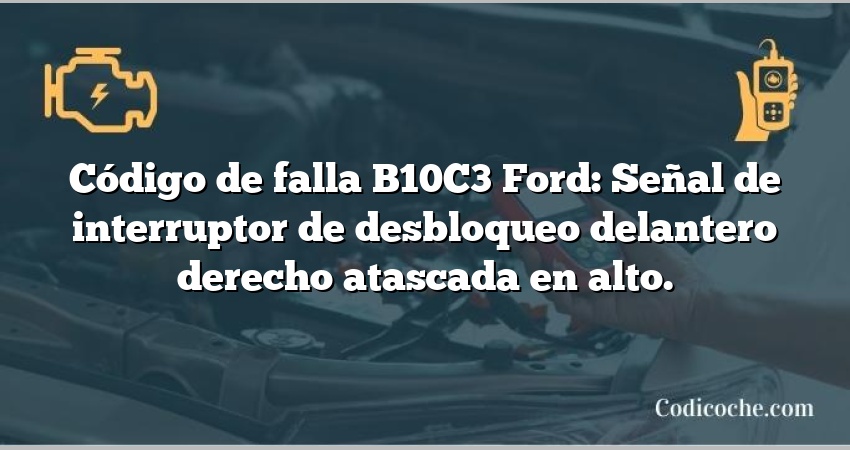 Código de falla B10C3 Ford: Señal de interruptor de desbloqueo delantero derecho atascada en alto.