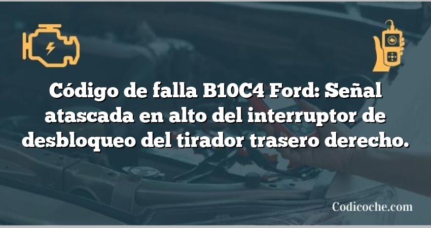 Código de falla B10C4 Ford: Señal atascada en alto del interruptor de desbloqueo del tirador trasero derecho.