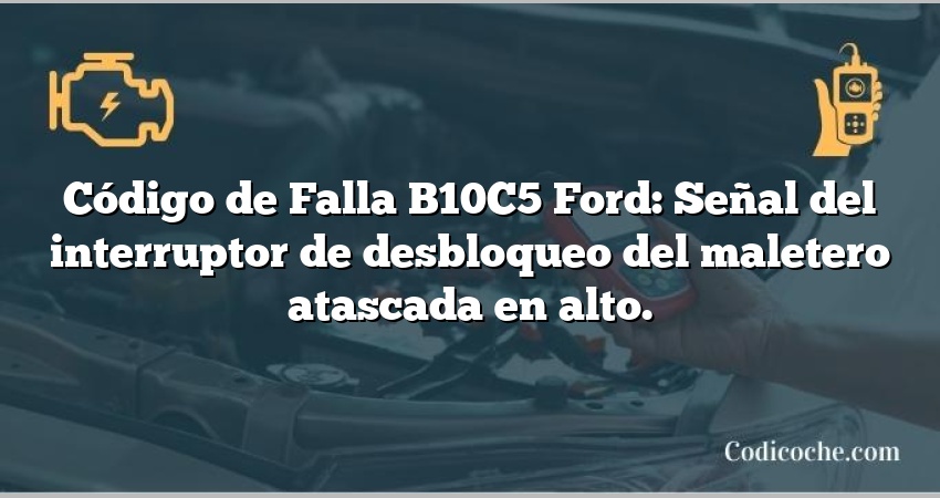 Código de Falla B10C5 Ford: Señal del interruptor de desbloqueo del maletero atascada en alto.