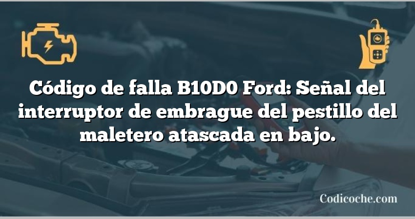 Código de falla B10D0 Ford: Señal del interruptor de embrague del pestillo del maletero atascada en bajo.