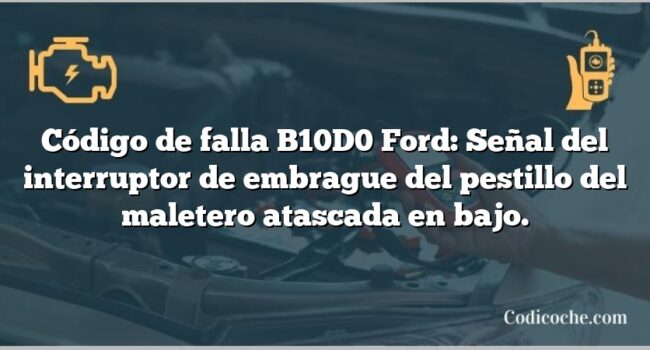 Código de falla B10D0 Ford: Señal del interruptor de embrague del pestillo del maletero atascada en bajo.